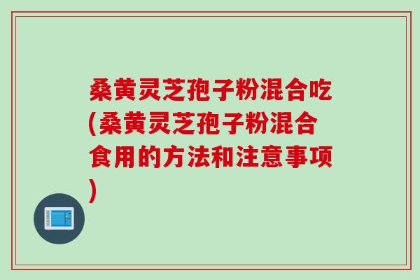 桑黄灵芝孢子粉混合吃(桑黄灵芝孢子粉混合食用的方法和注意事项)