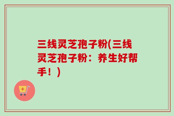 三线灵芝孢子粉(三线灵芝孢子粉：养生好帮手！)