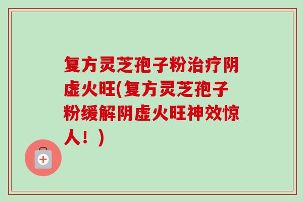 复方灵芝孢子粉治疗阴虚火旺(复方灵芝孢子粉缓解阴虚火旺神效惊人！)