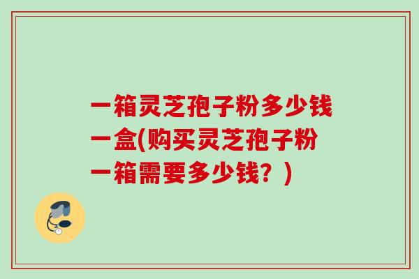 一箱灵芝孢子粉多少钱一盒(购买灵芝孢子粉一箱需要多少钱?) 一箱灵芝孢子粉多少钱一盒(购买灵芝孢子粉一箱需要多少钱?)