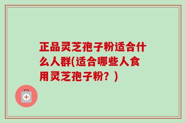正品灵芝孢子粉适合什么人群(适合哪些人食用灵芝孢子粉？)