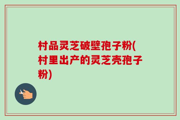 村品灵芝破壁孢子粉(村里出产的灵芝壳孢子粉)