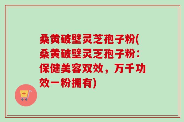 桑黄破壁灵芝孢子粉(桑黄破壁灵芝孢子粉：保健美容双效，万千功效一粉拥有)