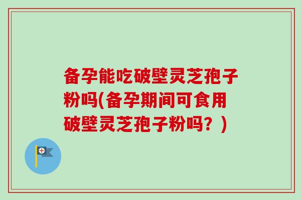 备孕能吃破壁灵芝孢子粉吗(备孕期间可食用破壁灵芝孢子粉吗？)