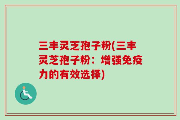 三丰灵芝孢子粉(三丰灵芝孢子粉:增强免疫力的有效选择) 三丰灵芝孢子粉(三丰灵芝孢子粉:增强免疫力的有效选择)
