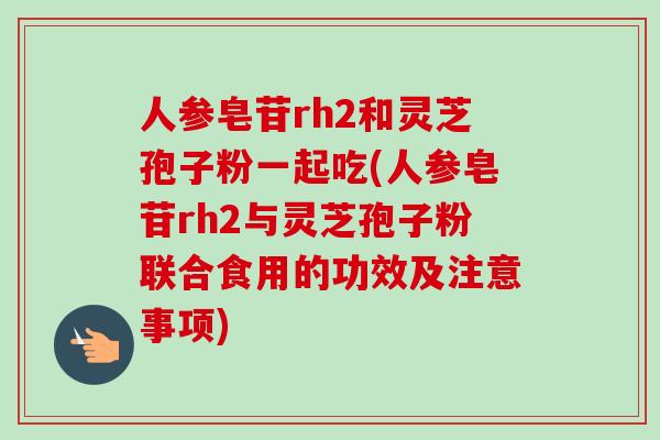 人参皂苷rh2和灵芝孢子粉一起吃(人参皂苷rh2与灵芝孢子粉联合食用的功效及注意事项)