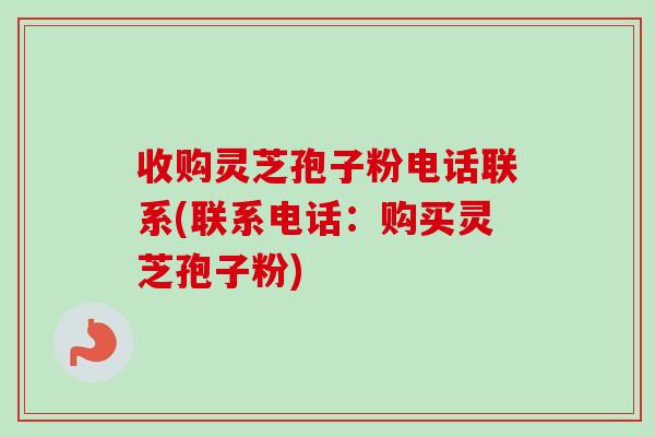 收购灵芝孢子粉电话联系(联系电话：购买灵芝孢子粉)