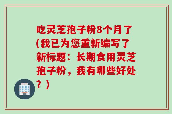 吃灵芝孢子粉8个月了(我已为您重新编写了新标题：长期食用灵芝孢子粉，我有哪些好处？)