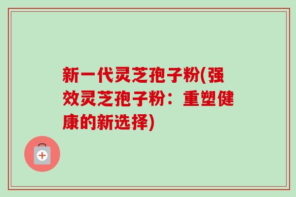 新一代灵芝孢子粉(强效灵芝孢子粉：重塑健康的新选择)