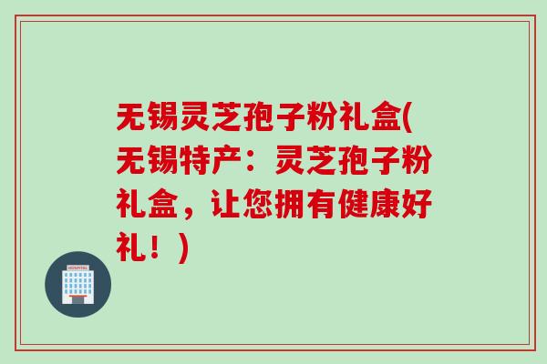 无锡灵芝孢子粉礼盒(无锡特产：灵芝孢子粉礼盒，让您拥有健康好礼！)