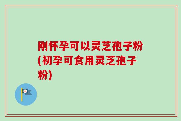 刚怀孕可以灵芝孢子粉(初孕可食用灵芝孢子粉)