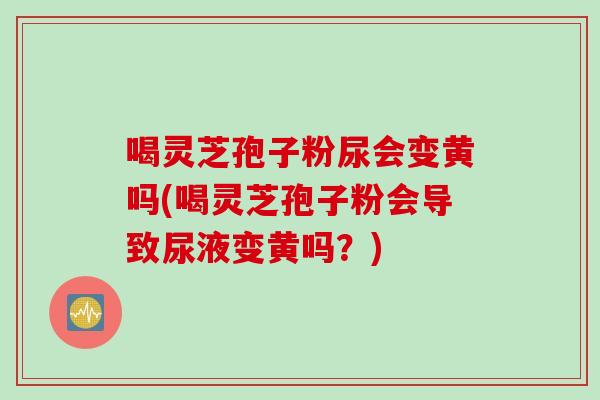 喝灵芝孢子粉尿会变黄吗(喝灵芝孢子粉会导致尿液变黄吗？)