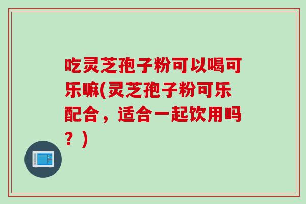 吃灵芝孢子粉可以喝可乐嘛(灵芝孢子粉可乐配合，适合一起饮用吗？)