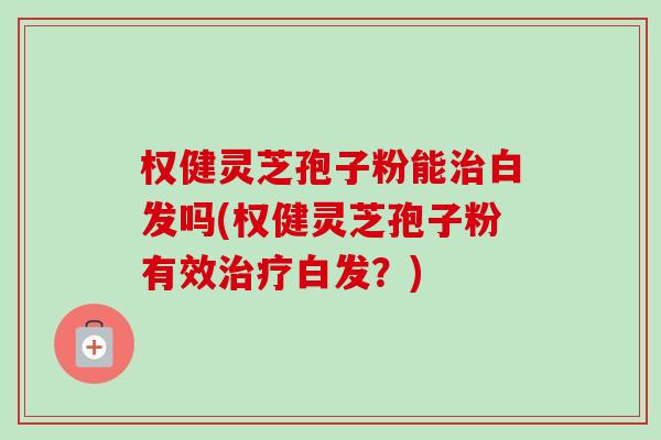 权健灵芝孢子粉能治白发吗(权健灵芝孢子粉有效治疗白发？)