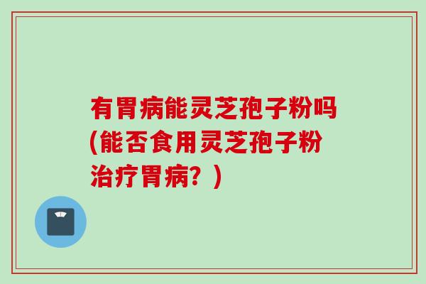 有胃病能灵芝孢子粉吗(能否食用灵芝孢子粉治疗胃病？)