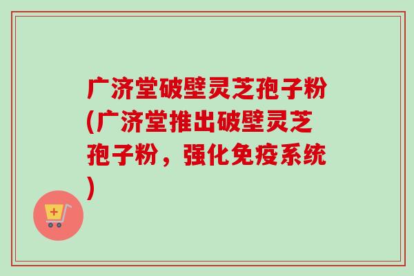 广济堂破壁灵芝孢子粉(广济堂推出破壁灵芝孢子粉，强化免疫系统)
