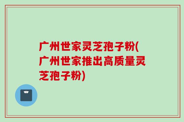 广州世家灵芝孢子粉(广州世家推出高质量灵芝孢子粉)