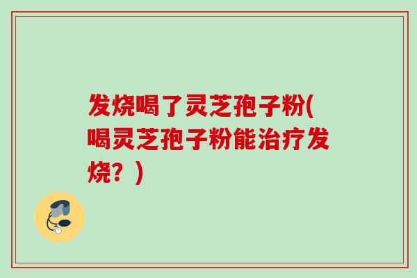 发烧喝了灵芝孢子粉(喝灵芝孢子粉能治疗发烧？)