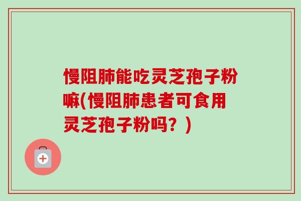 慢阻肺能吃灵芝孢子粉嘛(慢阻肺患者可食用灵芝孢子粉吗？)