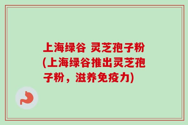 上海绿谷 灵芝孢子粉(上海绿谷推出灵芝孢子粉，滋养免疫力)