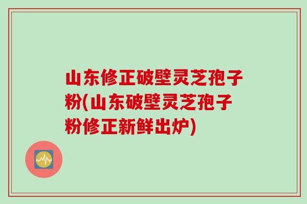山东修正破壁灵芝孢子粉(山东破壁灵芝孢子粉修正新鲜出炉)