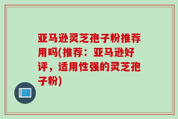 亚马逊灵芝孢子粉推荐用吗(推荐：亚马逊好评，适用性强的灵芝孢子粉)