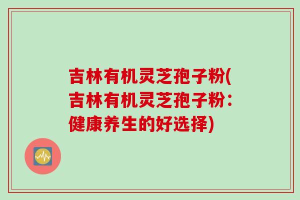 吉林有机灵芝孢子粉(吉林有机灵芝孢子粉：健康养生的好选择)