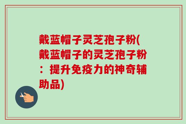 戴蓝帽子灵芝孢子粉(戴蓝帽子的灵芝孢子粉：提升免疫力的神奇辅助品)