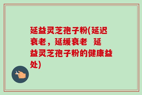 延益灵芝孢子粉(延迟衰老，延缓衰老  延益灵芝孢子粉的健康益处)