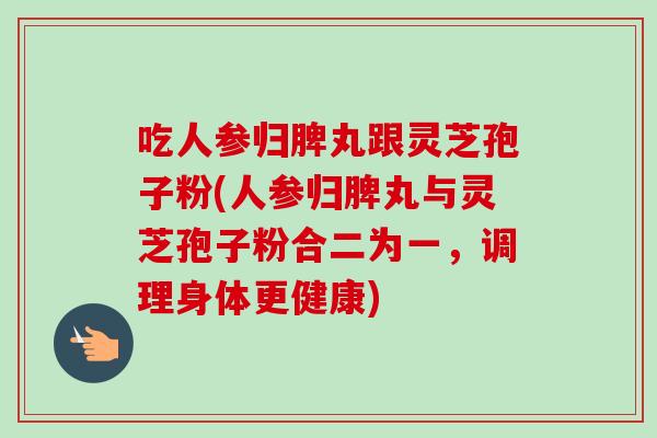 吃人参归脾丸跟灵芝孢子粉(人参归脾丸与灵芝孢子粉合二为一，调理身体更健康)