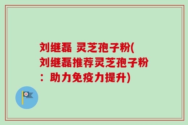 刘继磊 灵芝孢子粉(刘继磊推荐灵芝孢子粉：助力免疫力提升)