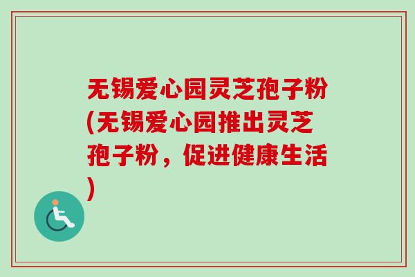 无锡爱心园灵芝孢子粉(无锡爱心园推出灵芝孢子粉，促进健康生活)
