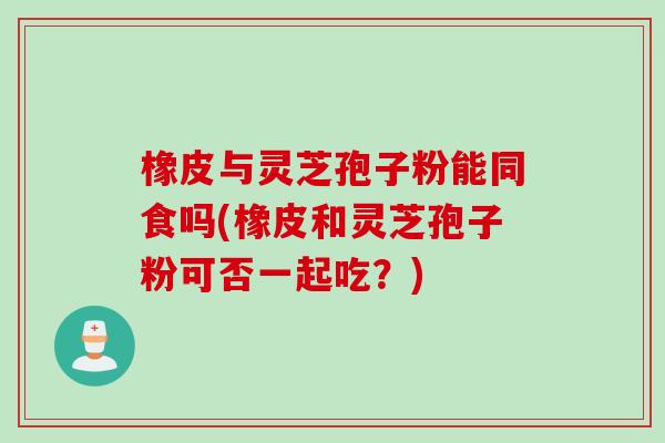 橡皮与灵芝孢子粉能同食吗(橡皮和灵芝孢子粉可否一起吃？)