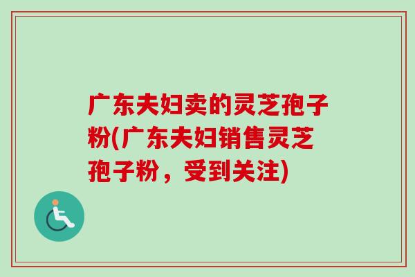 广东夫妇卖的灵芝孢子粉(广东夫妇销售灵芝孢子粉，受到关注)