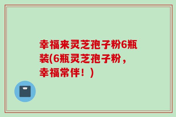 幸福来灵芝孢子粉6瓶装(6瓶灵芝孢子粉，幸福常伴！)