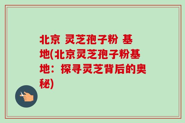 北京 灵芝孢子粉 基地(北京灵芝孢子粉基地：探寻灵芝背后的奥秘)
