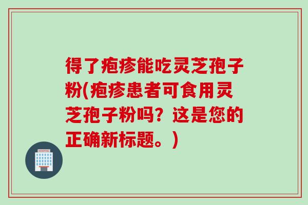 得了疱疹能吃灵芝孢子粉(疱疹患者可食用灵芝孢子粉吗？这是您的正确新标题。)