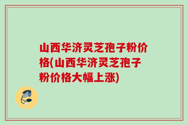 山西华济灵芝孢子粉价格(山西华济灵芝孢子粉价格大幅上涨)