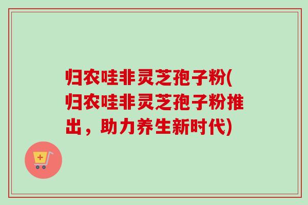 归农哇非灵芝孢子粉(归农哇非灵芝孢子粉推出，助力养生新时代)