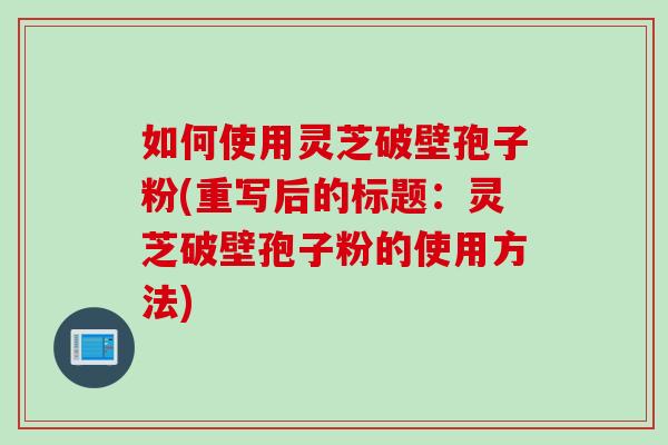 如何使用灵芝破壁孢子粉(重写后的标题：灵芝破壁孢子粉的使用方法)