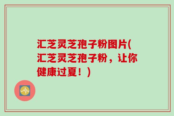 汇芝灵芝孢子粉图片(汇芝灵芝孢子粉，让你健康过夏！)