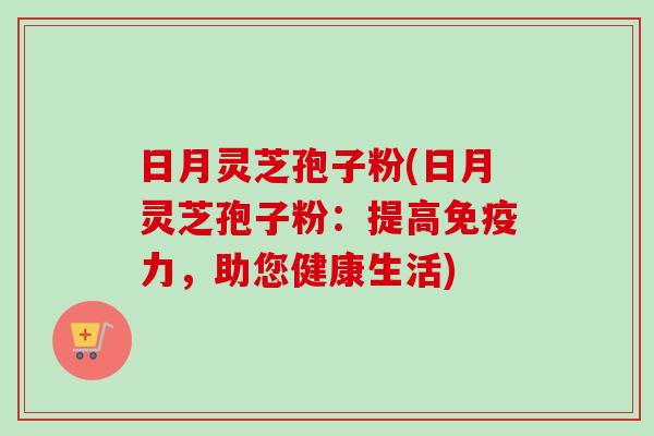 日月灵芝孢子粉(日月灵芝孢子粉:提高免疫力,助您健康生活) 日月灵芝孢子粉(日月灵芝孢子粉:提高免疫力,助您健康生活)