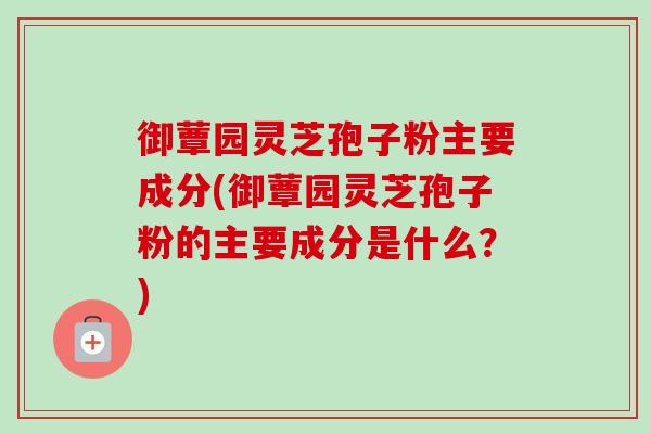 御蕈园灵芝孢子粉主要成分(御蕈园灵芝孢子粉的主要成分是什么？)