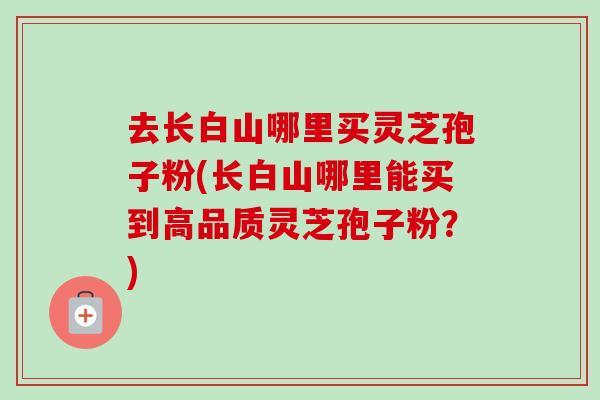 去长白山哪里买灵芝孢子粉(长白山哪里能买到高品质灵芝孢子粉？)