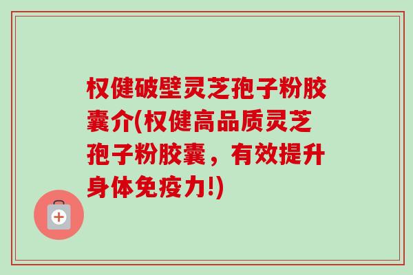 权健破壁灵芝孢子粉胶囊介(权健高品质灵芝孢子粉胶囊，有效提升身体免疫力!)