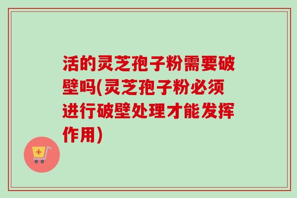 活的灵芝孢子粉需要破壁吗(灵芝孢子粉必须进行破壁处理才能发挥作用)