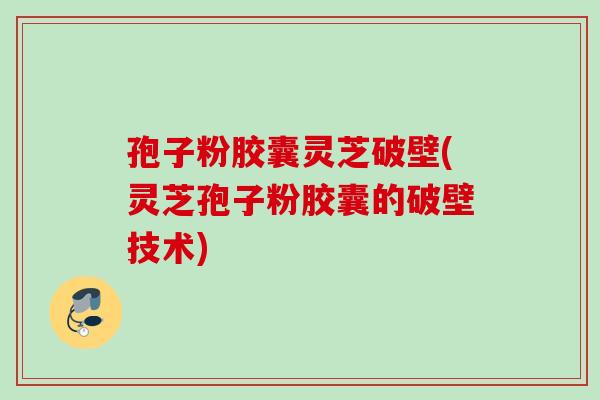 孢子粉胶囊灵芝破壁(灵芝孢子粉胶囊的破壁技术)