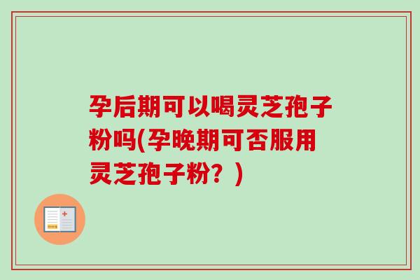 孕后期可以喝灵芝孢子粉吗(孕晚期可否服用灵芝孢子粉？)