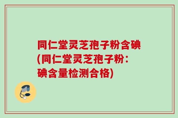 同仁堂灵芝孢子粉含碘(同仁堂灵芝孢子粉：碘含量检测合格)