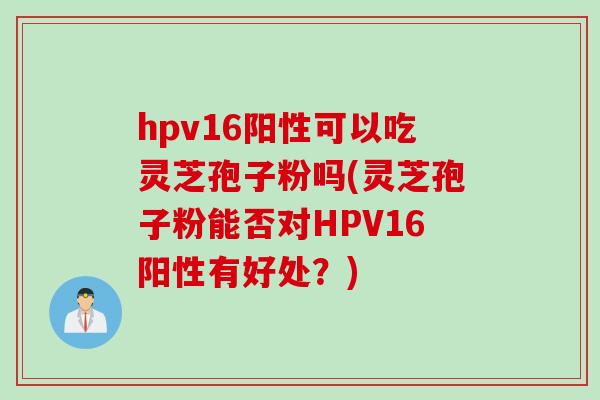 hpv16阳性可以吃灵芝孢子粉吗(灵芝孢子粉能否对HPV16阳性有好处？)
